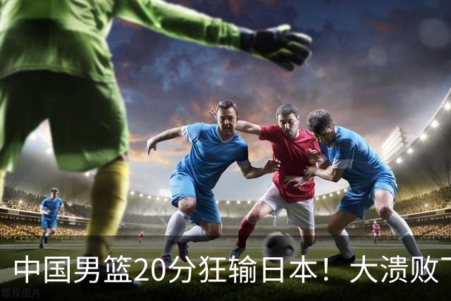 中国男篮20分狂输日本！大溃败下露出四块伤疤！再度崛起必须彻改